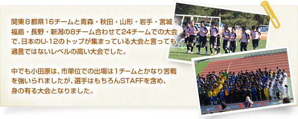 関東8都県16チームと青森・秋田・山形・岩手・宮城・福島・長野・新潟の8チーム合わせて24チームでの大会で、日本のU-12のトップが集まっている大会と言っても過言ではないレベルの高い大会でした。
中でも小田原は、市単位での出場は1チームとかなり苦戦を強いられましたが、選手はもちろんSTAFFを含め、身の有る大会となりました。